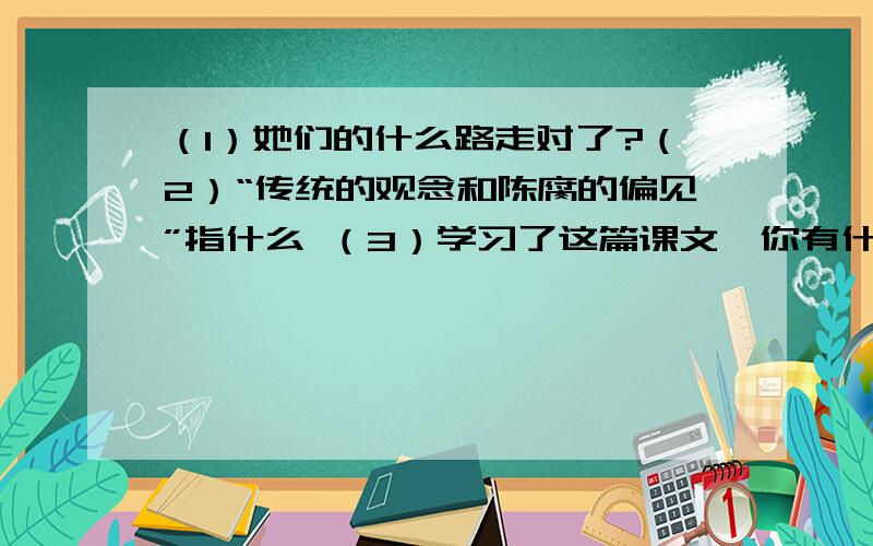 （1）她们的什么路走对了?（2）“传统的观念和陈腐的偏见”指什么 （3）学习了这篇课文,你有什么感想?