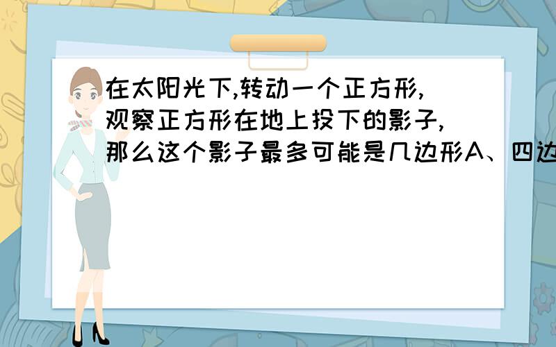 在太阳光下,转动一个正方形,观察正方形在地上投下的影子,那么这个影子最多可能是几边形A、四边形 B、五边形 C、六边形 D、七边形题目不小心打错了，应该是正方体