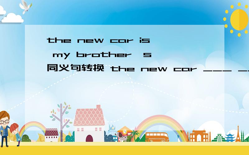 the new car is my brother's 同义句转换 the new car ___ ___my brother