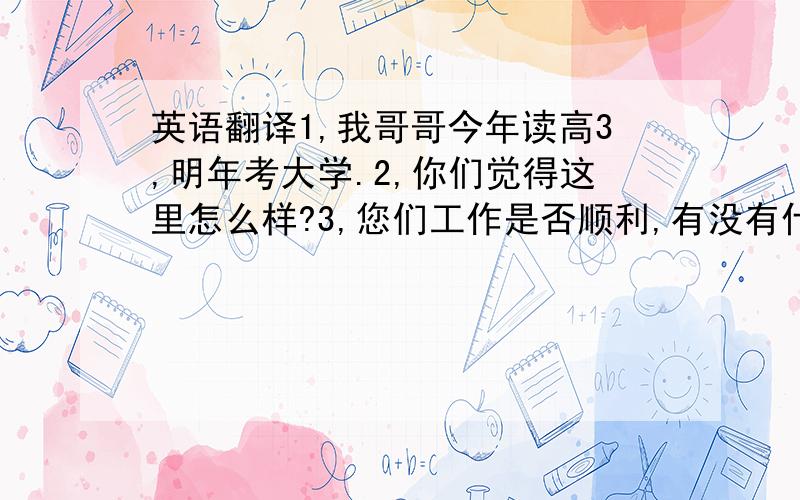 英语翻译1,我哥哥今年读高3,明年考大学.2,你们觉得这里怎么样?3,您们工作是否顺利,有没有什么困难?4,你们还需要点什么?