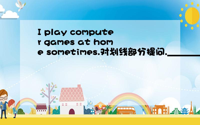 I play computer games at home sometimes.对划线部分提问.＿＿＿＿＿划线的是sometimes