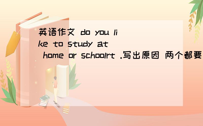 英语作文 do you like to study at home or schoolrt .写出原因 两个都要写到 语言尽量普通一点.