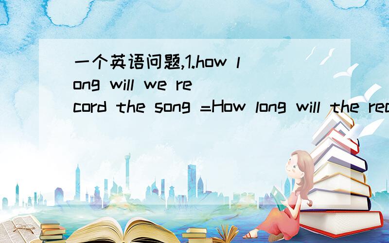 一个英语问题,1.how long will we record the song =How long will the recording of the song take?录下这首歌得花多少时间?可以这样转换吧How long will the recording of the song take？是词典给的，record是名词，recording也