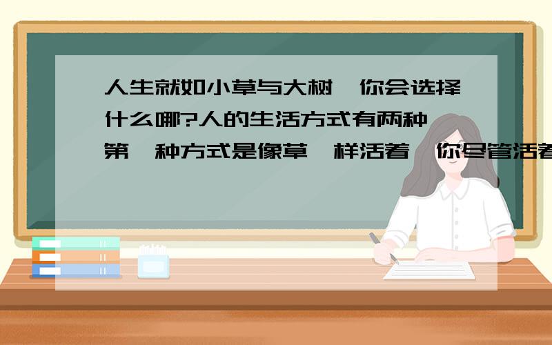 人生就如小草与大树,你会选择什么哪?人的生活方式有两种,第一种方式是像草一样活着,你尽管活着,每年还在成长,但是你毕竟是一棵草,你吸收雨露阳光,但是长不大.人们可以踩过你,但是人们