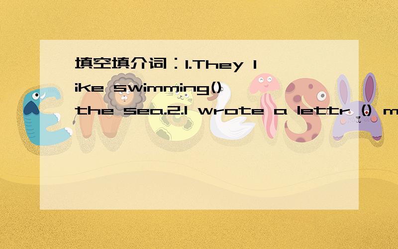 填空填介词：1.They like swimming()the sea.2.I wrote a lettr () my friend in Australia.