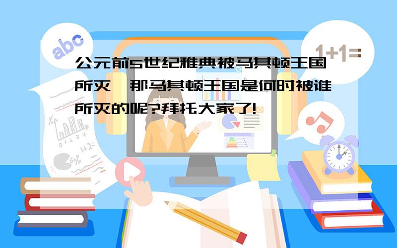 公元前5世纪雅典被马其顿王国所灭,那马其顿王国是何时被谁所灭的呢?拜托大家了!