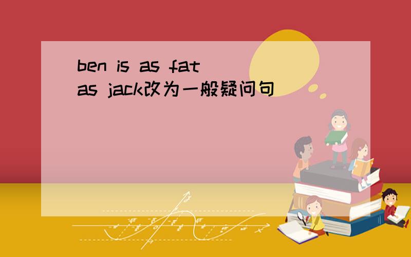 ben is as fat as jack改为一般疑问句