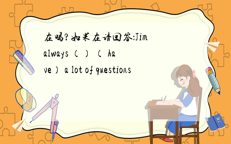 在吗?如果在请回答：Jim always （） （ have） a lot of questions