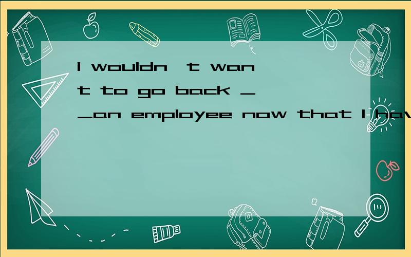 I wouldn't want to go back __an employee now that I have been selfemployee.being.是因为to在这里是介词吗?