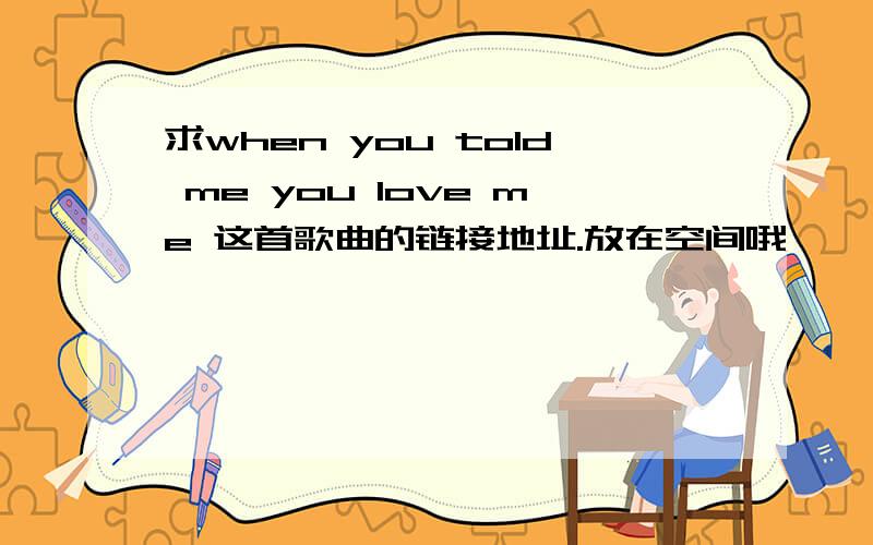 求when you told me you love me 这首歌曲的链接地址.放在空间哦、