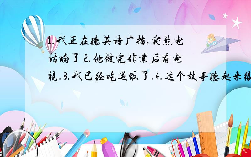 1.我正在听英语广播,突然电话响了 2.他做完作业后看电视.3.我已经吃过饭了.4.这个故事听起来很有趣.不要在在线翻译那里复制过来!不要中式英文!