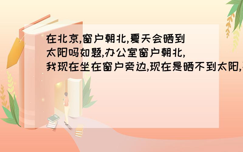 在北京,窗户朝北,夏天会晒到太阳吗如题,办公室窗户朝北,我现在坐在窗户旁边,现在是晒不到太阳,要是到了夏天会晒到的话,要考虑是不是得换个方向办公了,免得晒黑.