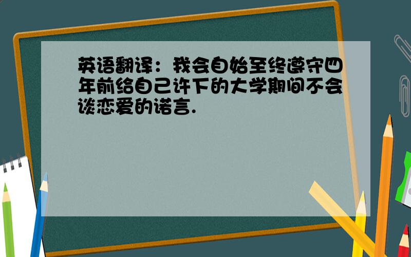 英语翻译：我会自始至终遵守四年前给自己许下的大学期间不会谈恋爱的诺言.