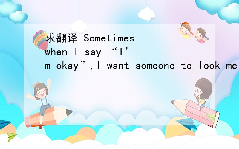 求翻译 Sometimes when I say “I’m okay”,I want someone to look me in the eyes,hug me tight and sa