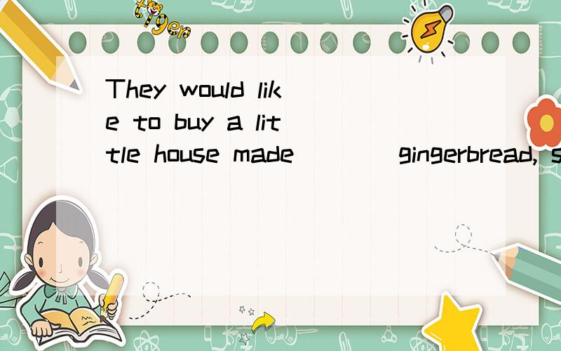 They would like to buy a little house made ___ gingerbread, sweets and sugar.A. in   B. of  C. from  D. into这句话什么意思,选B还是选C?