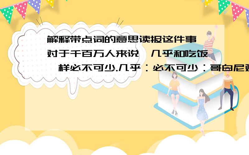 解释带点词的意思读报这件事,对于千百万人来说,几乎和吃饭一样必不可少.几乎：必不可少：哥白尼对科学奥秘的不懈探求,正式从这些稀奇古怪的“为什么”开始的.不懈探求：稀奇古怪：