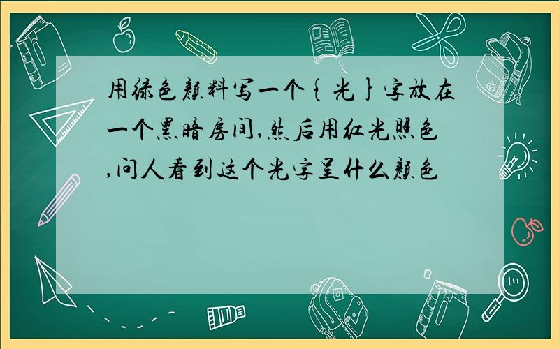 用绿色颜料写一个{光}字放在一个黑暗房间,然后用红光照色,问人看到这个光字呈什么颜色