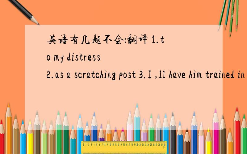 英语有几题不会：翻译 1.to my distress 2.as a scratching post 3.I ,ll have him trained in no time