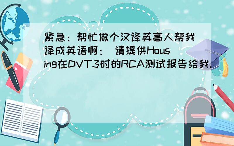 紧急：帮忙做个汉译英高人帮我译成英语啊： 请提供Housing在DVT3时的RCA测试报告给我.