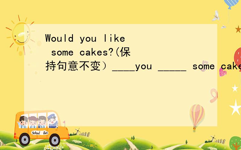 Would you like some cakes?(保持句意不变）____you _____ some cakes?