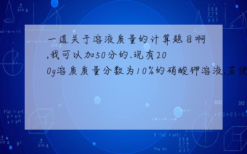 一道关于溶液质量的计算题目啊,我可以加50分的.现有200g溶质质量分数为10%的硝酸钾溶液,若使溶液的溶质质量分数增加一倍,因向溶液加入硝酸钾（）g,或蒸发掉水（）g过程越清楚越好.我会