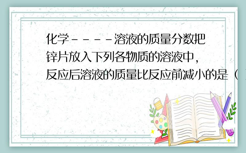 化学----溶液的质量分数把锌片放入下列各物质的溶液中,反应后溶液的质量比反应前减小的是（ ）A.盐酸 B.硝酸银溶液 C.硫酸铜溶液 D.稀硫酸（*不仅要答案,还要具体步骤*）谢**