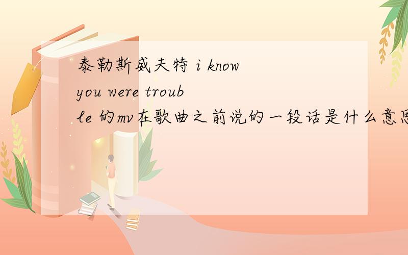 泰勒斯威夫特 i know you were trouble 的mv在歌曲之前说的一段话是什么意思