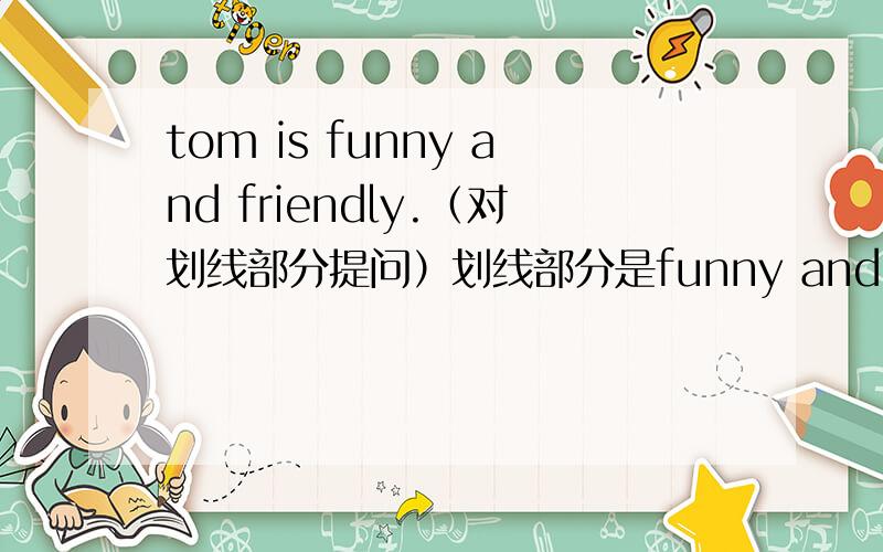 tom is funny and friendly.（对划线部分提问）划线部分是funny and friendly _______TOM________?按照这个格式回答一下!