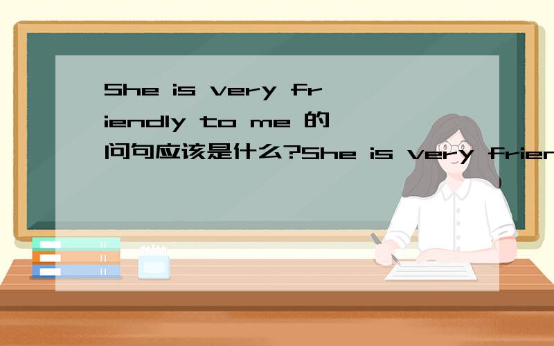 She is very friendly to me 的问句应该是什么?She is very friendly to me ,这句话的问句是什么,