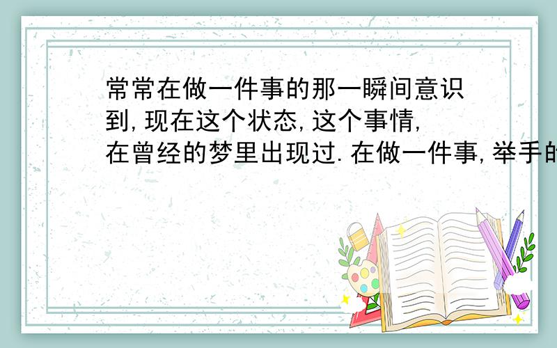 常常在做一件事的那一瞬间意识到,现在这个状态,这个事情,在曾经的梦里出现过.在做一件事,举手的那一刹那,或者是踏脚的那一瞬间,脑子里飞快闪过一个念头:这情景在我梦里出现过!绝对!而