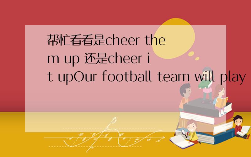 帮忙看看是cheer them up 还是cheer it upOur football team will play against the Japanese team this evening.Let's go and cheer up.这里是用it 还是them 我的意思是我cheer和up之间的问号处应该填it 还是 them