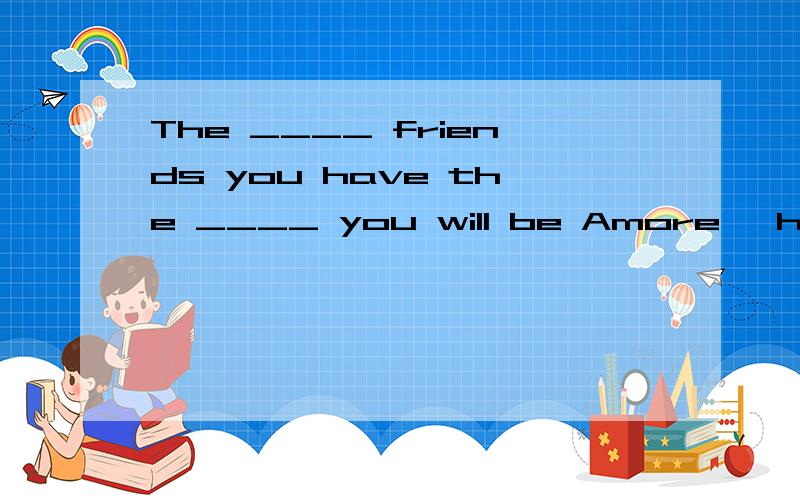 The ____ friends you have the ____ you will be Amore ,happy B many ,happy C more,happier