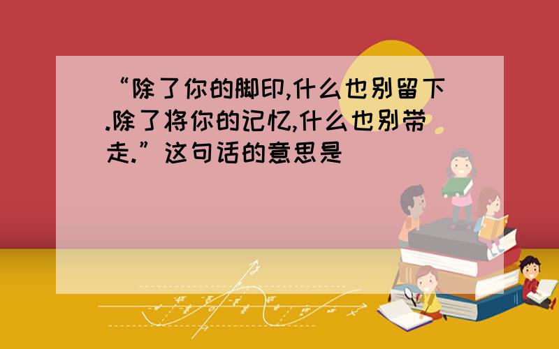 “除了你的脚印,什么也别留下.除了将你的记忆,什么也别带走.”这句话的意思是