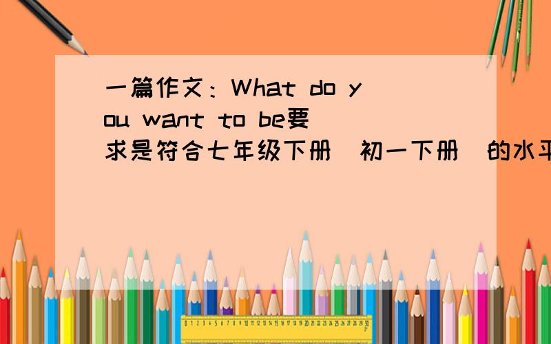 一篇作文：What do you want to be要求是符合七年级下册（初一下册）的水平,以你想做什么工作、职业写一篇作文200词左右.