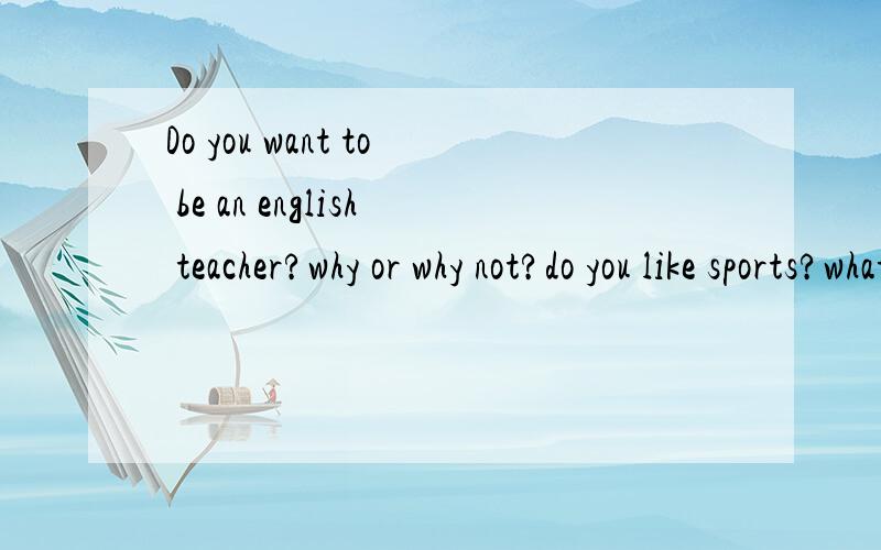 Do you want to be an english teacher?why or why not?do you like sports?what sport do yo like best?why or why not?how do you like your family?what do you think of your homewown?do you like surfing the net?why or why not what are you going to be in the