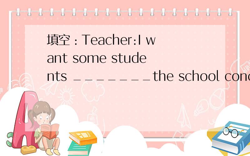 填空：Teacher:I want some students _______the school concert who wants?14Bill:I want.Tercher:___填空：Teacher:I want some students _______the school concert who wants?14Bill:I want.Tercher:__________________you?Can you sing?Bill:NO,I can't ____