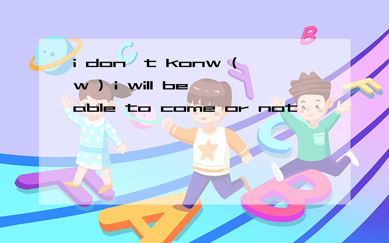 i don't konw (w ) i will be able to come or not