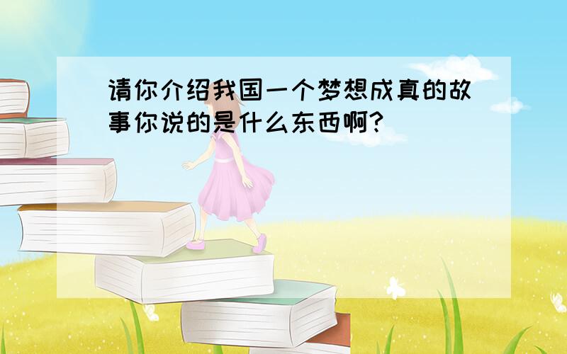 请你介绍我国一个梦想成真的故事你说的是什么东西啊?