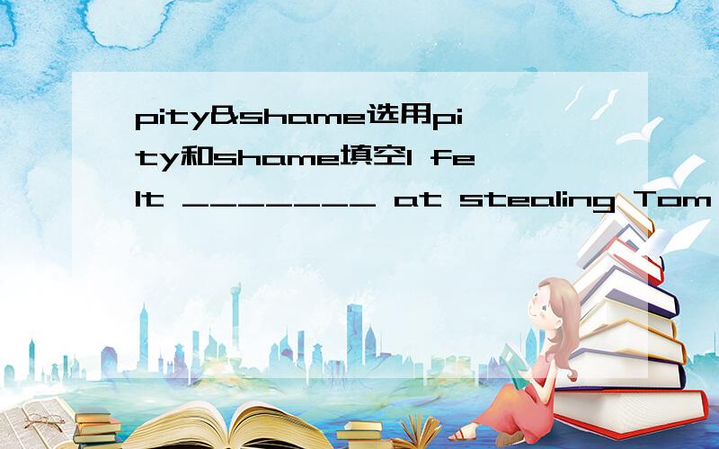 pity&shame选用pity和shame填空I felt _______ at stealing Tom's new pen.It's a _______ that Henry failed in the exam.I didn't show _______ for the lazy man.What a _______ that you didn't enjoy the concert.