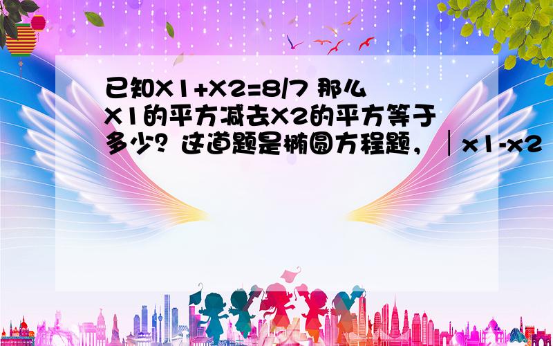 已知X1+X2=8/7 那么X1的平方减去X2的平方等于多少？这道题是椭圆方程题，│x1-x2│√(k^2+1)求弦长，但只知道X1+X2=8/7 那么│x1-x2│该怎么算啊