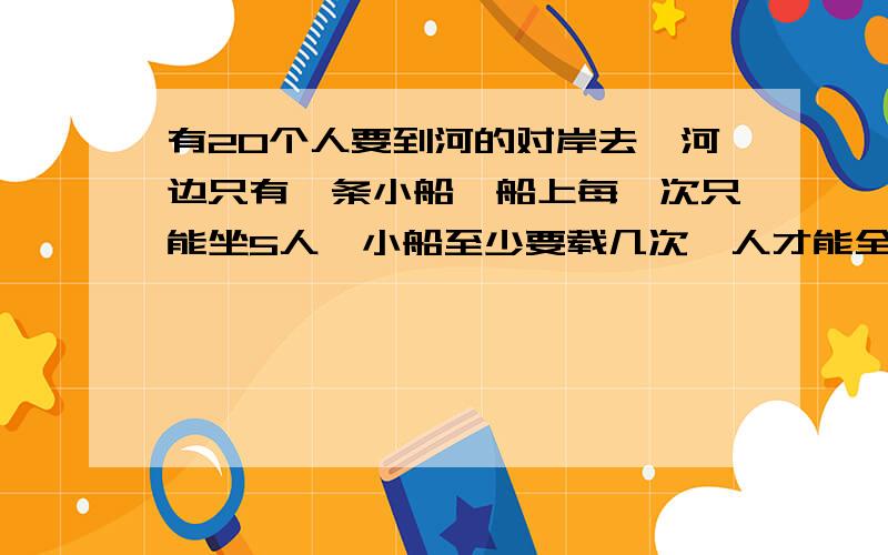 有20个人要到河的对岸去,河边只有一条小船,船上每一次只能坐5人,小船至少要载几次,人才能全部过河?