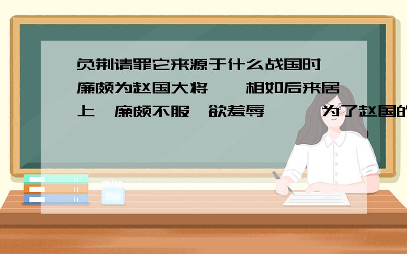 负荆请罪它来源于什么战国时,廉颇为赵国大将,蔺相如后来居上,廉颇不服,欲羞辱蔺,蔺为了赵国的利益,处处退让.“廉颇闻之,肉袒负荆,因宾客至蔺相如门谢罪.”两人遂为刎颈之交.事见《史