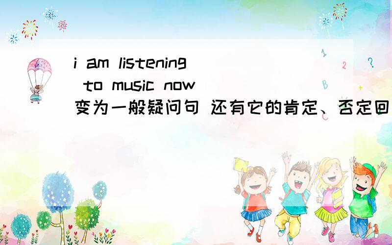 i am listening to music now 变为一般疑问句 还有它的肯定、否定回答急用啊