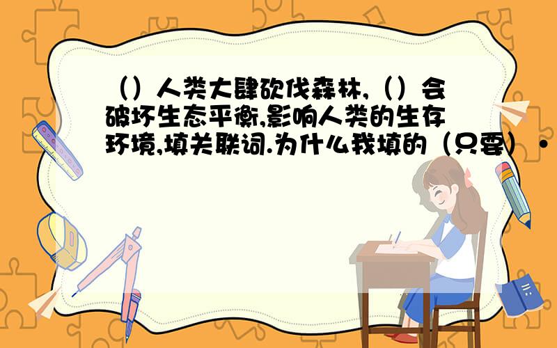 （）人类大肆砍伐森林,（）会破坏生态平衡,影响人类的生存环境,填关联词.为什么我填的（只要）····（就）错了,而同学填的如果、就对了?