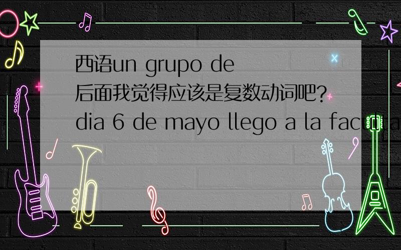 西语un grupo de 后面我觉得应该是复数动词吧?dia 6 de mayo llego a la facultad un grupo de profesores hispanohablantes a dictarnos conferencias sobre diversos temas?我感觉应该用llegaron.现代西班牙语第二十课课文