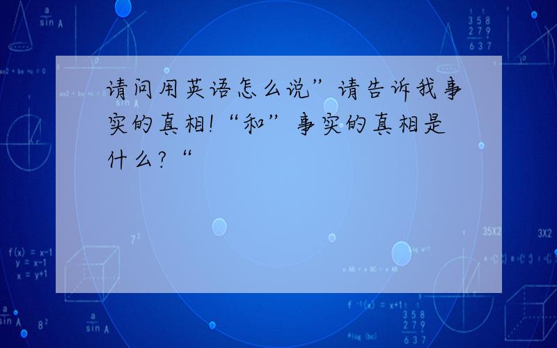 请问用英语怎么说”请告诉我事实的真相!“和”事实的真相是什么?“