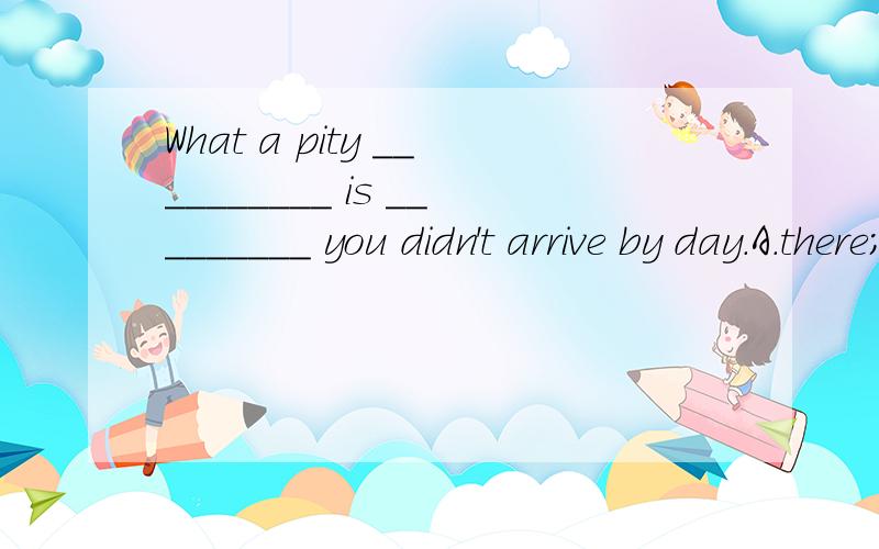 What a pity __________ is _________ you didn't arrive by day.A.there; because B.it; that C.he; when D.that; for此题应该怎样选?为什么?及此句的意思