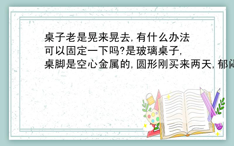 桌子老是晃来晃去,有什么办法可以固定一下吗?是玻璃桌子,桌脚是空心金属的,圆形刚买来两天,郁闷,老是晃啊晃的,我要科学一点的大哥.不要影响美观,在办公室呐.