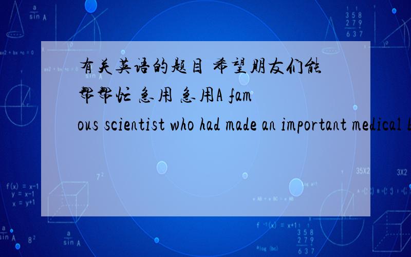 有关英语的题目 希望朋友们能帮帮忙 急用 急用A famous scientist who had made an important medical breakthrough was being interviewed.A newspaper reporter asked him why he thought he was able to be 1 more creative than the average pe