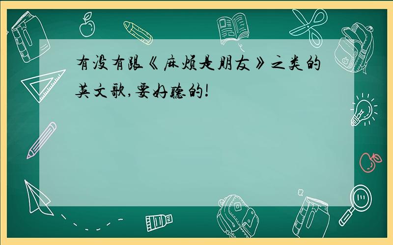 有没有跟《麻烦是朋友》之类的英文歌,要好听的!